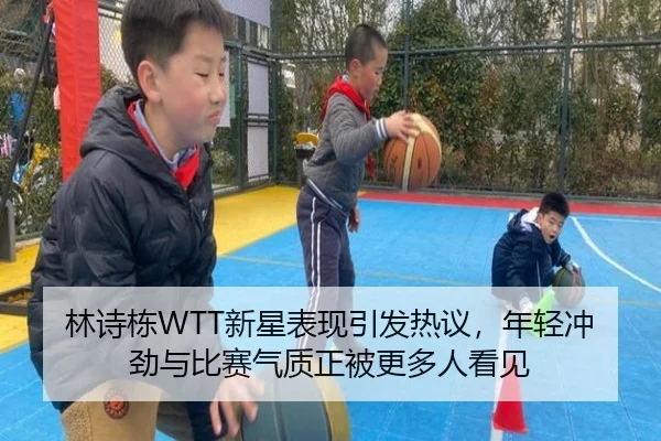 林诗栋WTT新星表现引发热议，年轻冲劲与比赛气质正被更多人看见